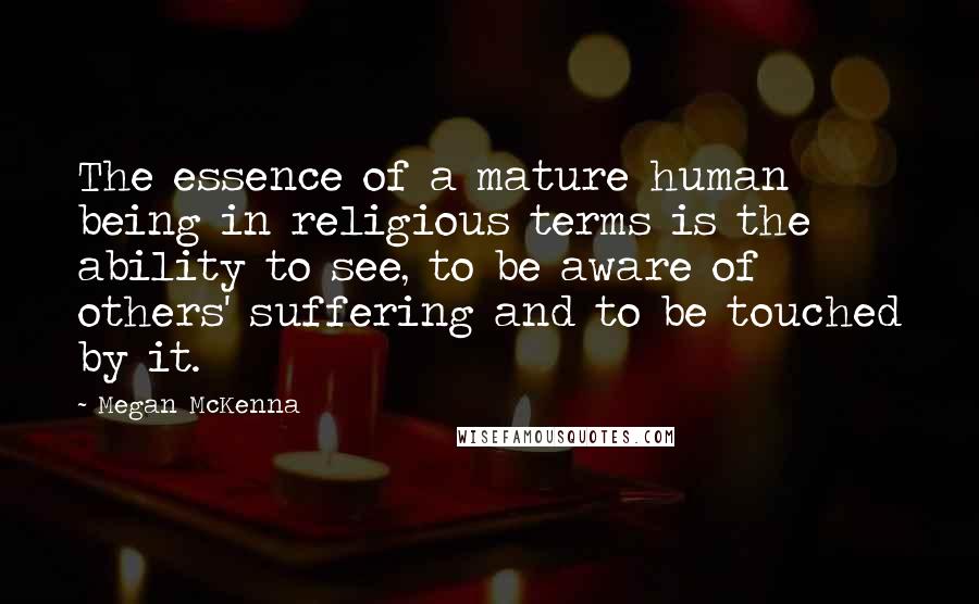 Megan McKenna Quotes: The essence of a mature human being in religious terms is the ability to see, to be aware of others' suffering and to be touched by it.