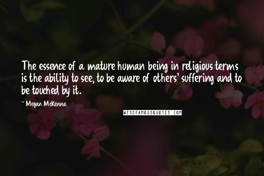 Megan McKenna Quotes: The essence of a mature human being in religious terms is the ability to see, to be aware of others' suffering and to be touched by it.