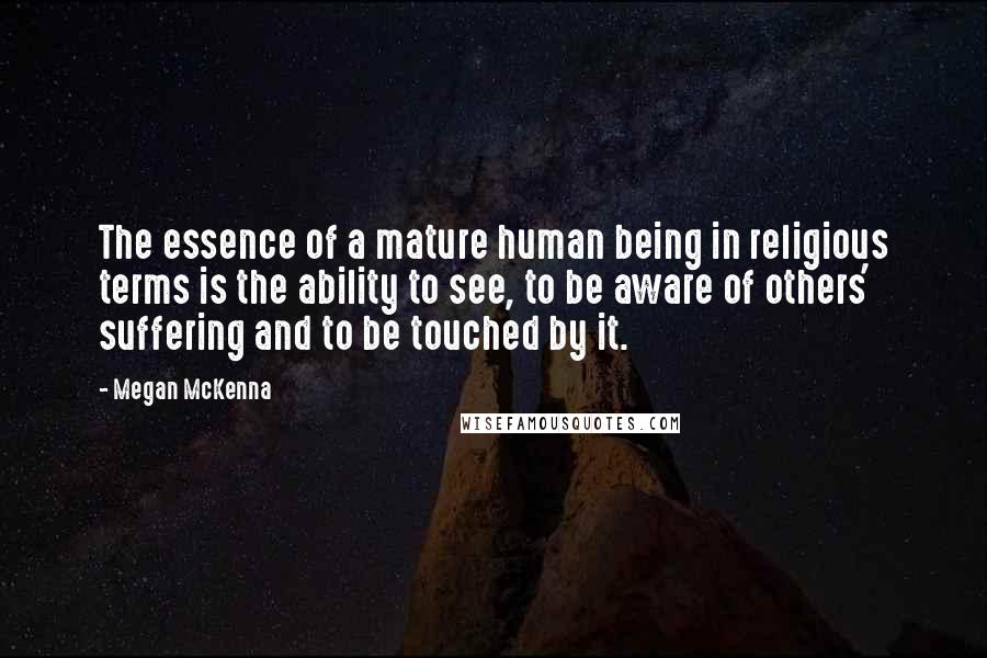 Megan McKenna Quotes: The essence of a mature human being in religious terms is the ability to see, to be aware of others' suffering and to be touched by it.