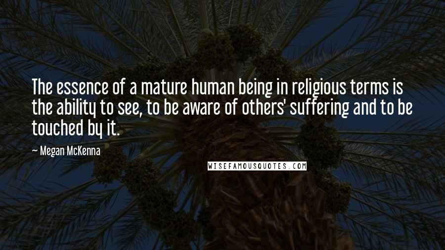 Megan McKenna Quotes: The essence of a mature human being in religious terms is the ability to see, to be aware of others' suffering and to be touched by it.