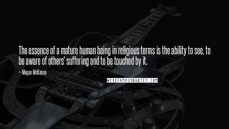 Megan McKenna Quotes: The essence of a mature human being in religious terms is the ability to see, to be aware of others' suffering and to be touched by it.