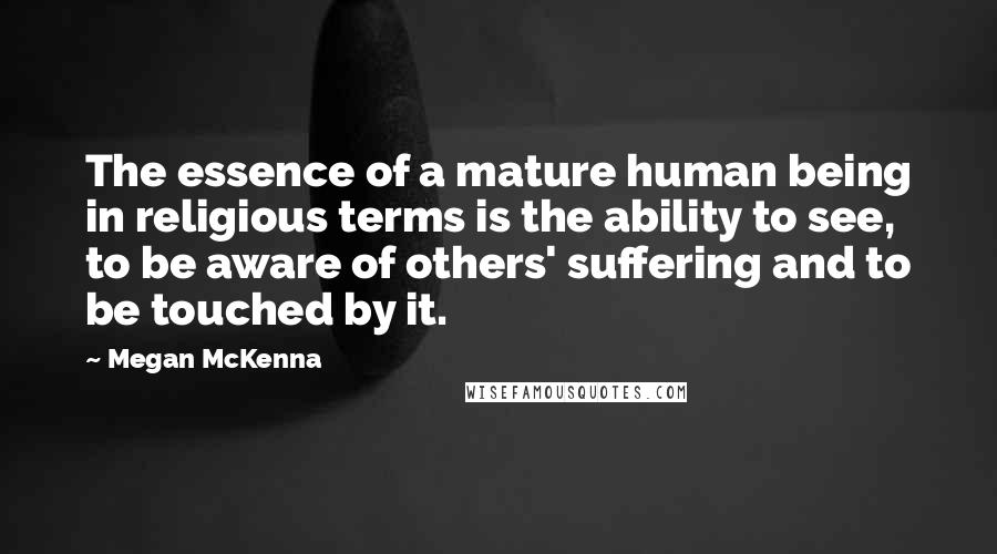 Megan McKenna Quotes: The essence of a mature human being in religious terms is the ability to see, to be aware of others' suffering and to be touched by it.