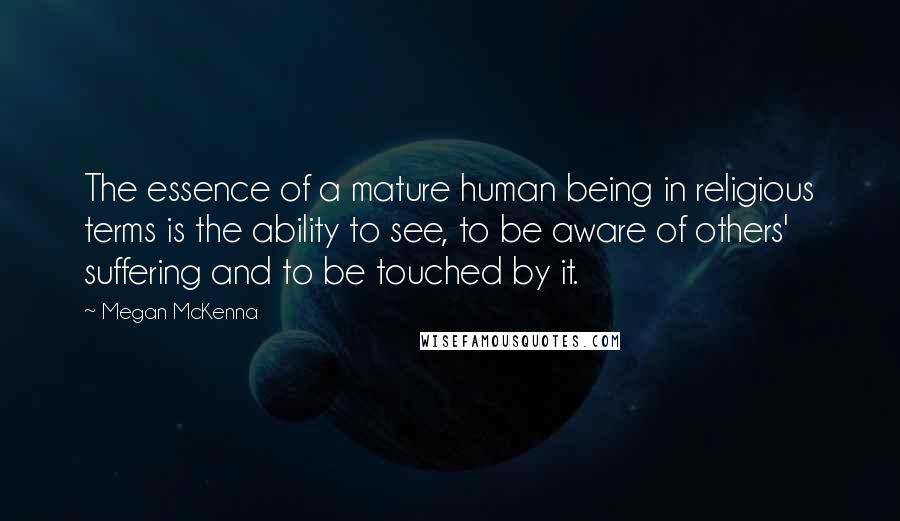 Megan McKenna Quotes: The essence of a mature human being in religious terms is the ability to see, to be aware of others' suffering and to be touched by it.