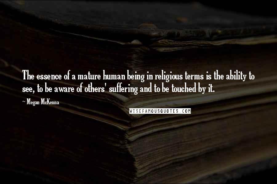 Megan McKenna Quotes: The essence of a mature human being in religious terms is the ability to see, to be aware of others' suffering and to be touched by it.