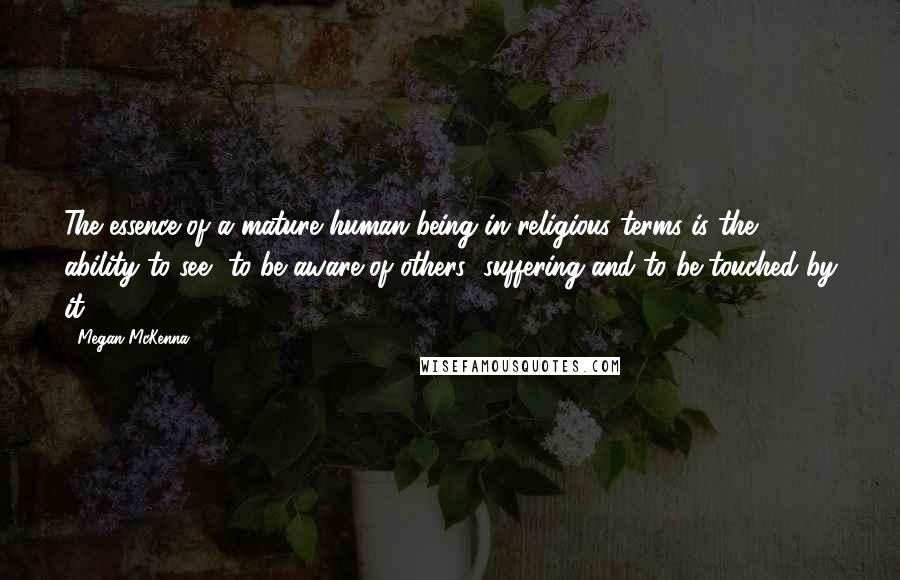 Megan McKenna Quotes: The essence of a mature human being in religious terms is the ability to see, to be aware of others' suffering and to be touched by it.