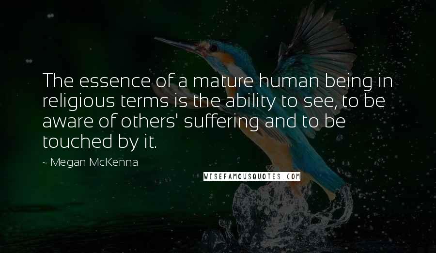 Megan McKenna Quotes: The essence of a mature human being in religious terms is the ability to see, to be aware of others' suffering and to be touched by it.