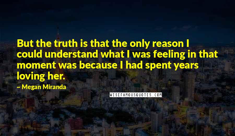 Megan Miranda Quotes: But the truth is that the only reason I could understand what I was feeling in that moment was because I had spent years loving her.