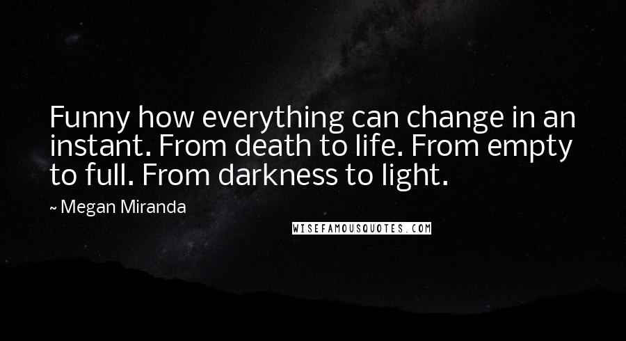 Megan Miranda Quotes: Funny how everything can change in an instant. From death to life. From empty to full. From darkness to light.