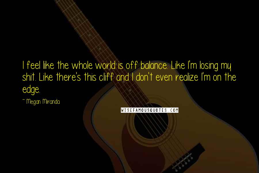 Megan Miranda Quotes: I feel like the whole world is off balance. Like I'm losing my shit. Like there's this cliff and I don't even realize I'm on the edge.