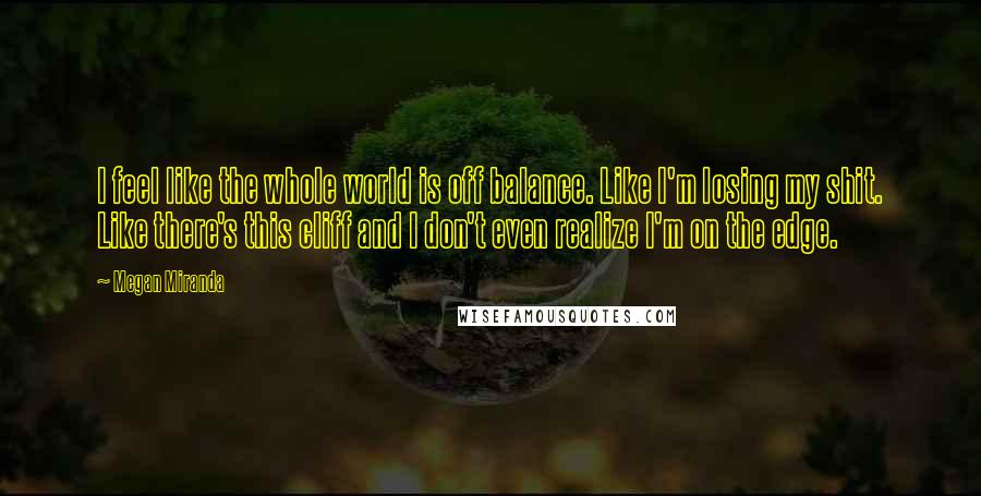 Megan Miranda Quotes: I feel like the whole world is off balance. Like I'm losing my shit. Like there's this cliff and I don't even realize I'm on the edge.