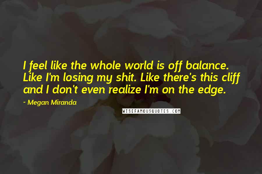 Megan Miranda Quotes: I feel like the whole world is off balance. Like I'm losing my shit. Like there's this cliff and I don't even realize I'm on the edge.