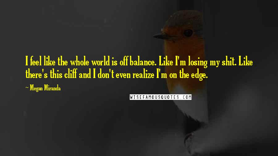 Megan Miranda Quotes: I feel like the whole world is off balance. Like I'm losing my shit. Like there's this cliff and I don't even realize I'm on the edge.