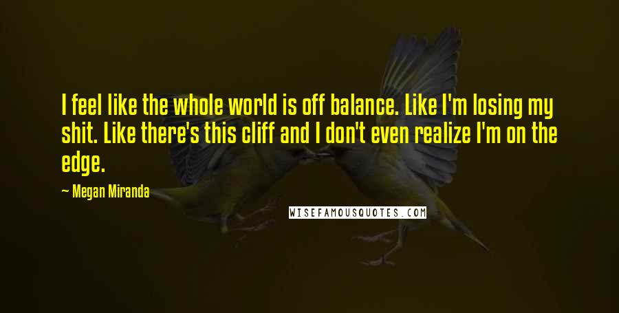 Megan Miranda Quotes: I feel like the whole world is off balance. Like I'm losing my shit. Like there's this cliff and I don't even realize I'm on the edge.