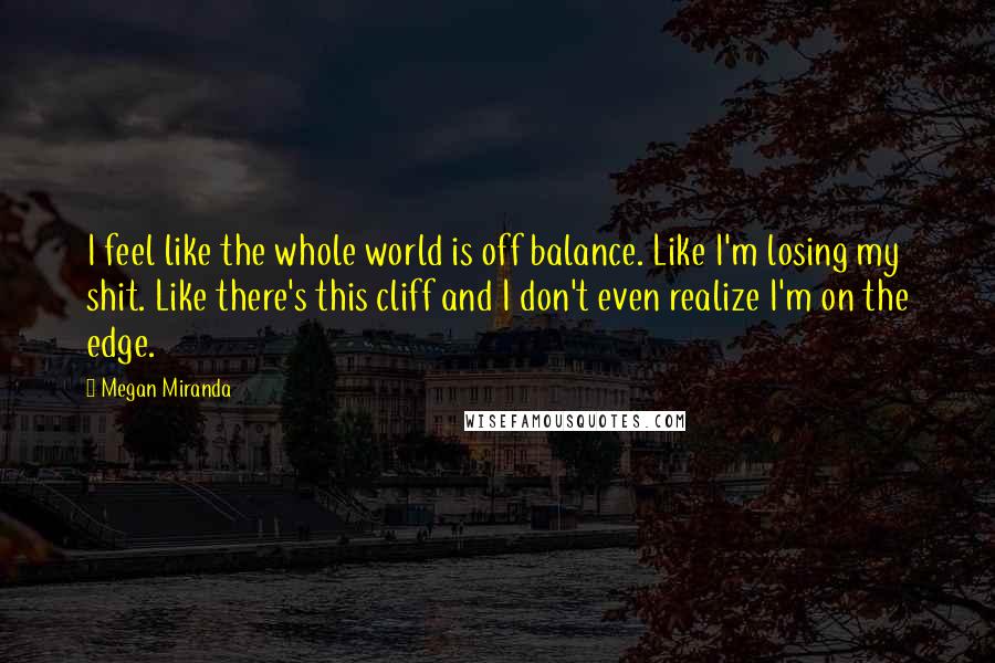 Megan Miranda Quotes: I feel like the whole world is off balance. Like I'm losing my shit. Like there's this cliff and I don't even realize I'm on the edge.