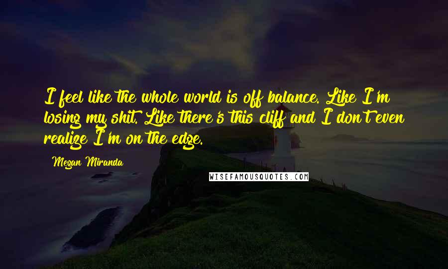 Megan Miranda Quotes: I feel like the whole world is off balance. Like I'm losing my shit. Like there's this cliff and I don't even realize I'm on the edge.