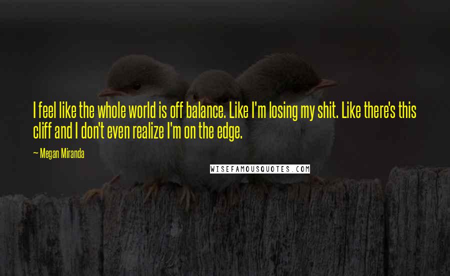 Megan Miranda Quotes: I feel like the whole world is off balance. Like I'm losing my shit. Like there's this cliff and I don't even realize I'm on the edge.