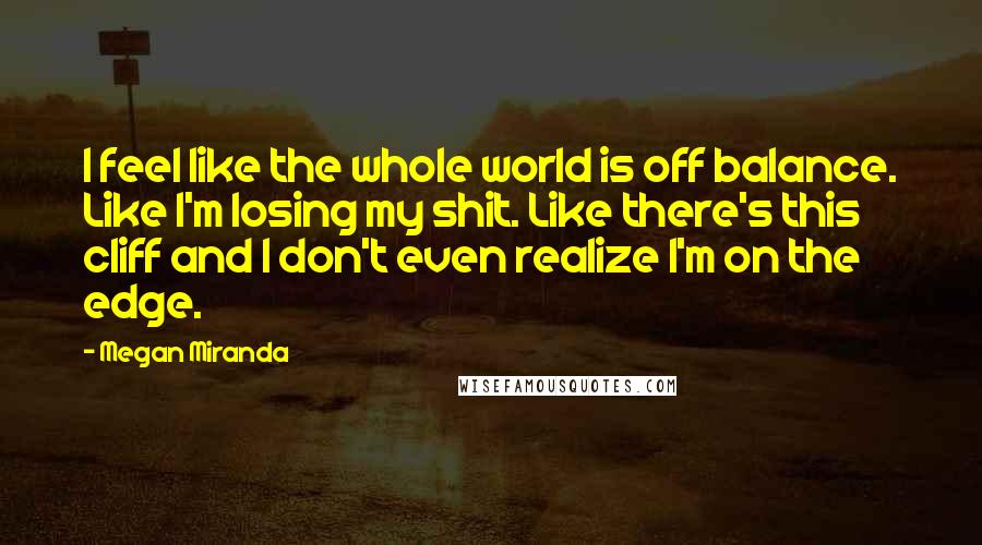 Megan Miranda Quotes: I feel like the whole world is off balance. Like I'm losing my shit. Like there's this cliff and I don't even realize I'm on the edge.