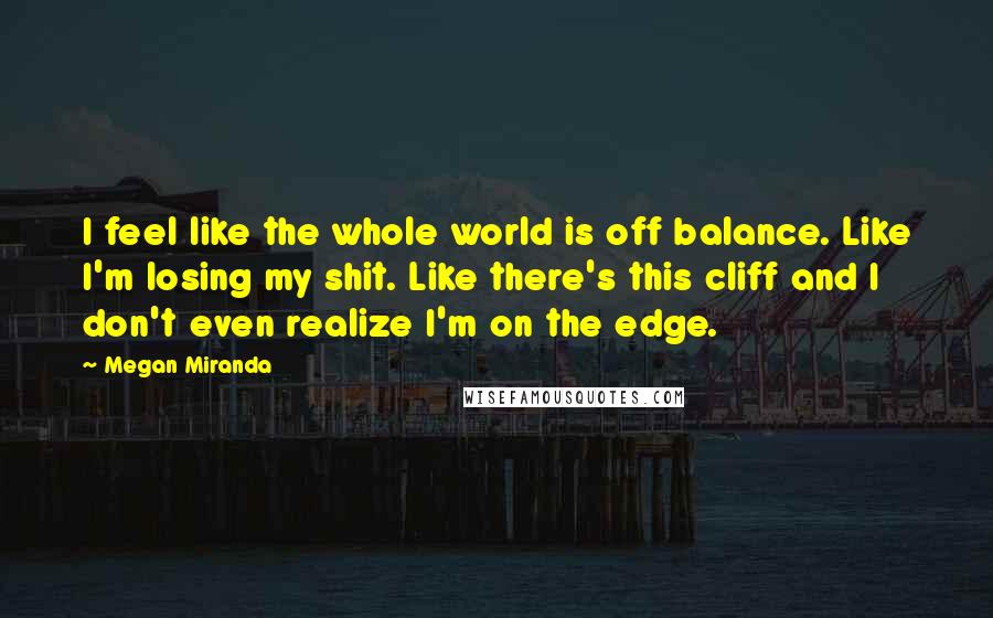 Megan Miranda Quotes: I feel like the whole world is off balance. Like I'm losing my shit. Like there's this cliff and I don't even realize I'm on the edge.