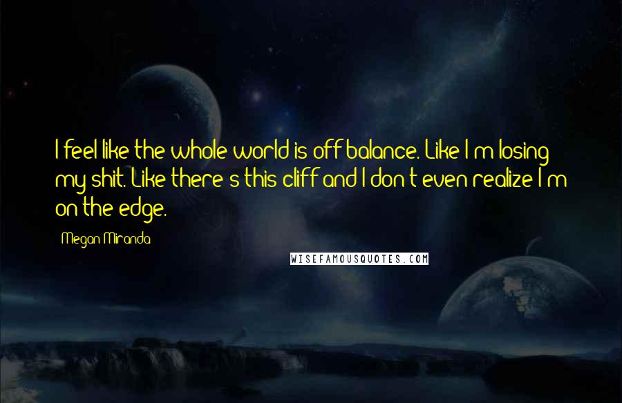 Megan Miranda Quotes: I feel like the whole world is off balance. Like I'm losing my shit. Like there's this cliff and I don't even realize I'm on the edge.