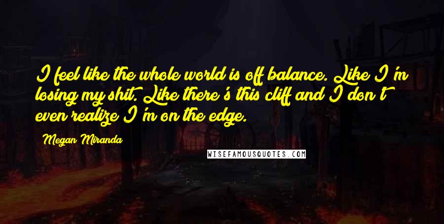 Megan Miranda Quotes: I feel like the whole world is off balance. Like I'm losing my shit. Like there's this cliff and I don't even realize I'm on the edge.