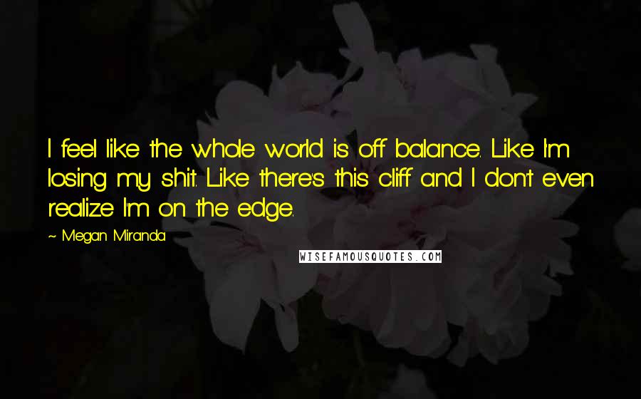 Megan Miranda Quotes: I feel like the whole world is off balance. Like I'm losing my shit. Like there's this cliff and I don't even realize I'm on the edge.