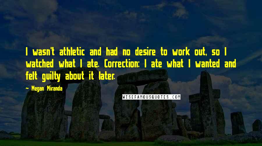 Megan Miranda Quotes: I wasn't athletic and had no desire to work out, so I watched what I ate. Correction: I ate what I wanted and felt guilty about it later.