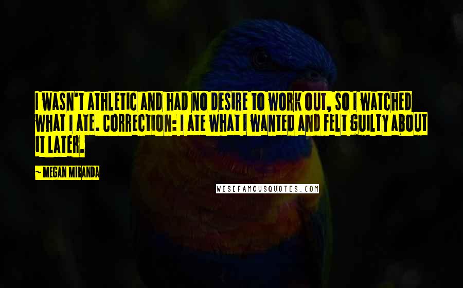 Megan Miranda Quotes: I wasn't athletic and had no desire to work out, so I watched what I ate. Correction: I ate what I wanted and felt guilty about it later.