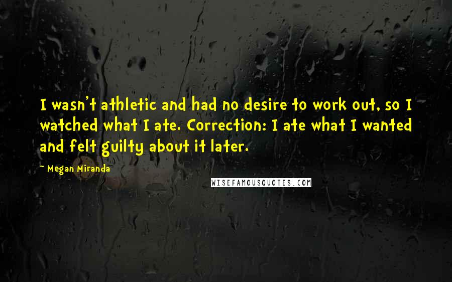 Megan Miranda Quotes: I wasn't athletic and had no desire to work out, so I watched what I ate. Correction: I ate what I wanted and felt guilty about it later.