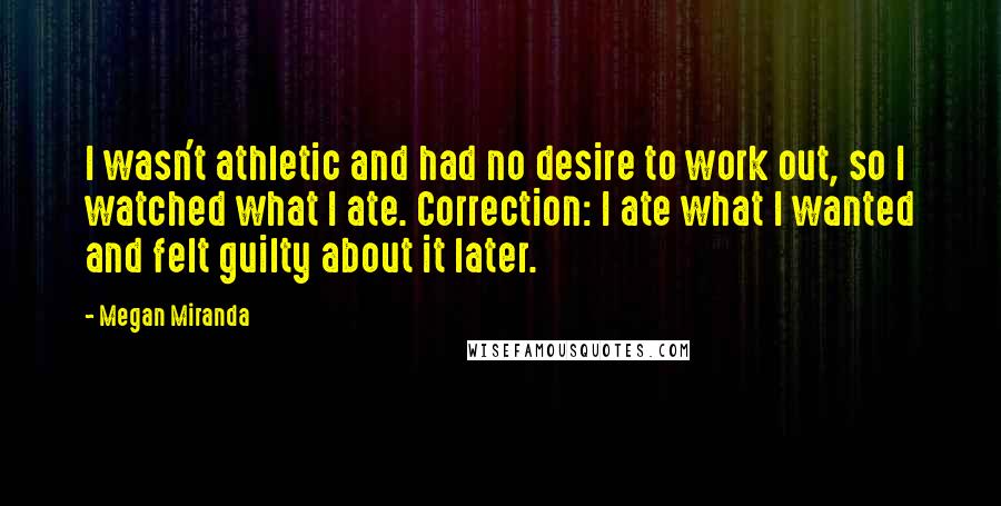 Megan Miranda Quotes: I wasn't athletic and had no desire to work out, so I watched what I ate. Correction: I ate what I wanted and felt guilty about it later.