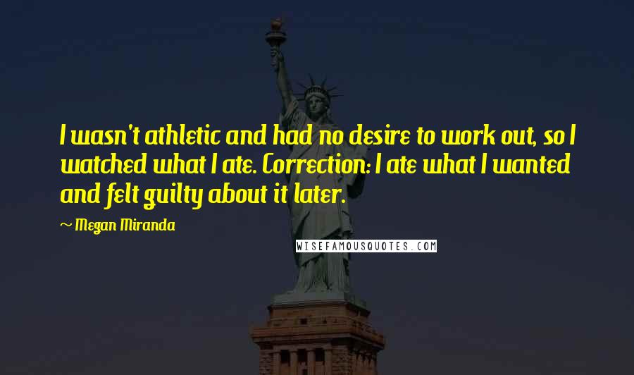 Megan Miranda Quotes: I wasn't athletic and had no desire to work out, so I watched what I ate. Correction: I ate what I wanted and felt guilty about it later.