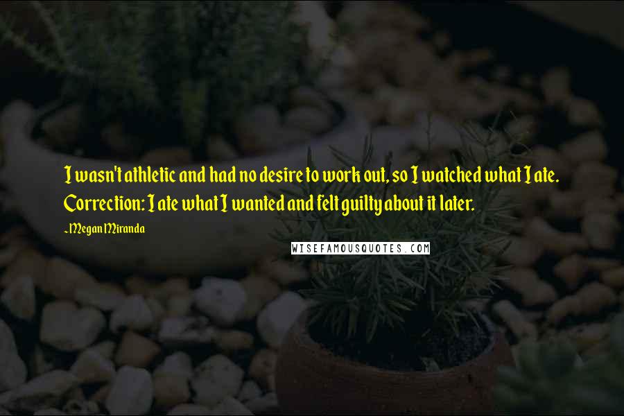 Megan Miranda Quotes: I wasn't athletic and had no desire to work out, so I watched what I ate. Correction: I ate what I wanted and felt guilty about it later.