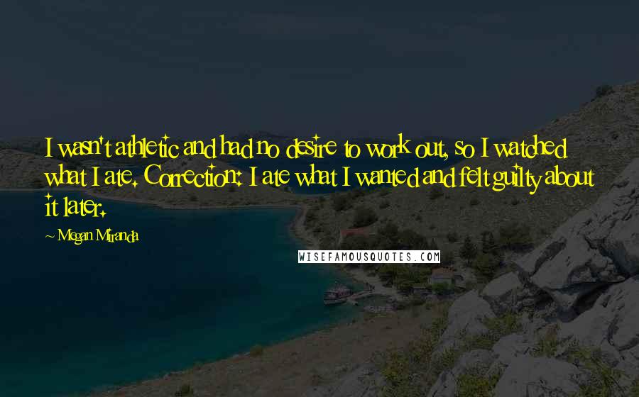 Megan Miranda Quotes: I wasn't athletic and had no desire to work out, so I watched what I ate. Correction: I ate what I wanted and felt guilty about it later.