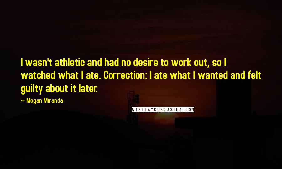 Megan Miranda Quotes: I wasn't athletic and had no desire to work out, so I watched what I ate. Correction: I ate what I wanted and felt guilty about it later.