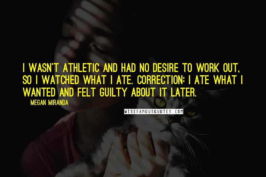 Megan Miranda Quotes: I wasn't athletic and had no desire to work out, so I watched what I ate. Correction: I ate what I wanted and felt guilty about it later.