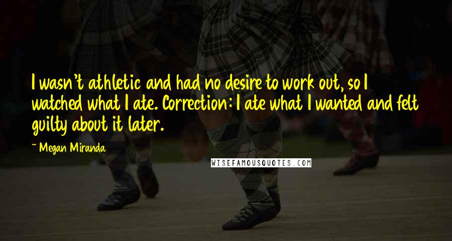 Megan Miranda Quotes: I wasn't athletic and had no desire to work out, so I watched what I ate. Correction: I ate what I wanted and felt guilty about it later.