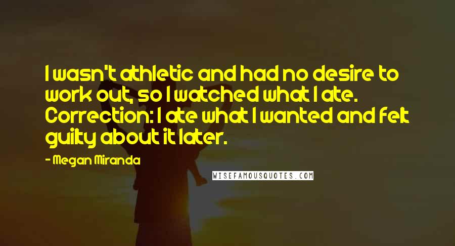 Megan Miranda Quotes: I wasn't athletic and had no desire to work out, so I watched what I ate. Correction: I ate what I wanted and felt guilty about it later.