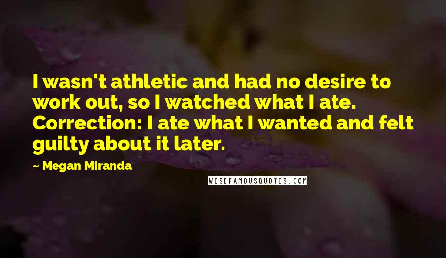 Megan Miranda Quotes: I wasn't athletic and had no desire to work out, so I watched what I ate. Correction: I ate what I wanted and felt guilty about it later.