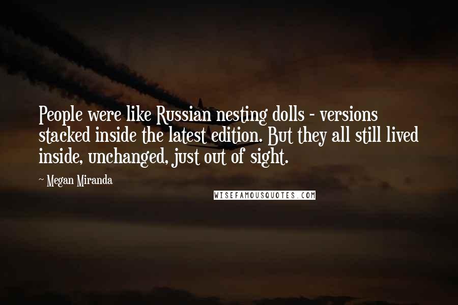 Megan Miranda Quotes: People were like Russian nesting dolls - versions stacked inside the latest edition. But they all still lived inside, unchanged, just out of sight.