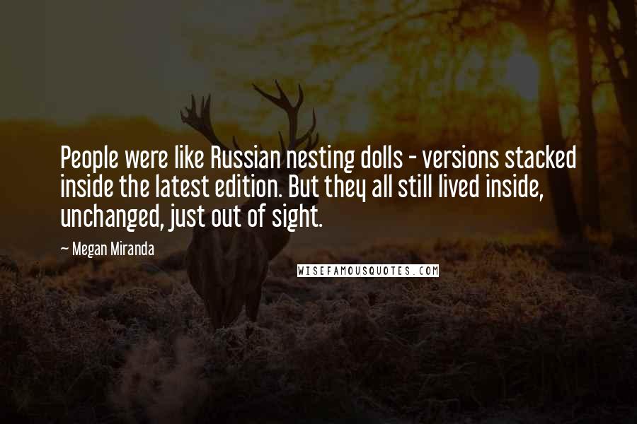 Megan Miranda Quotes: People were like Russian nesting dolls - versions stacked inside the latest edition. But they all still lived inside, unchanged, just out of sight.