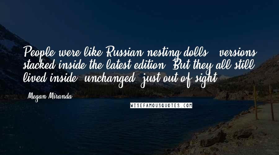 Megan Miranda Quotes: People were like Russian nesting dolls - versions stacked inside the latest edition. But they all still lived inside, unchanged, just out of sight.