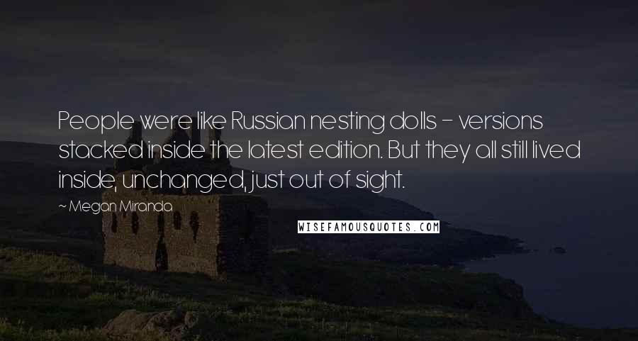 Megan Miranda Quotes: People were like Russian nesting dolls - versions stacked inside the latest edition. But they all still lived inside, unchanged, just out of sight.