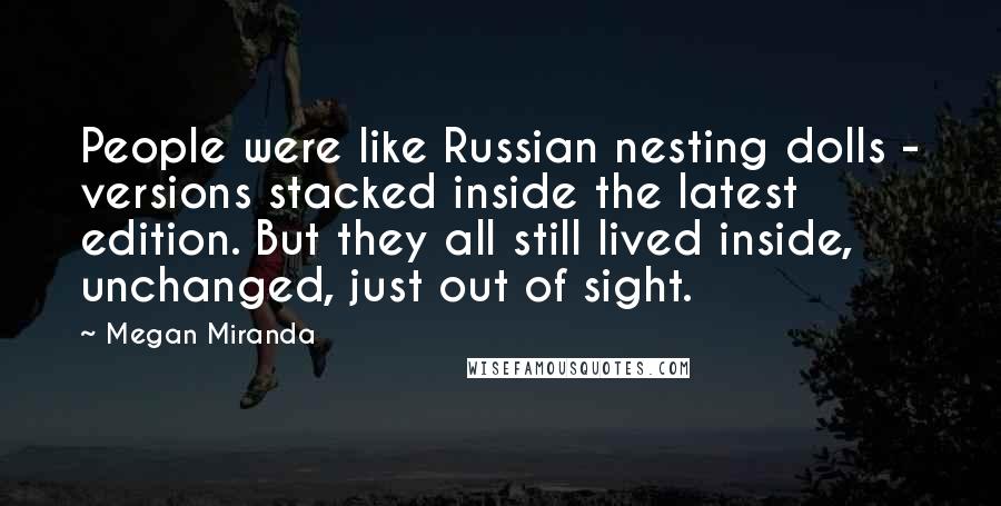 Megan Miranda Quotes: People were like Russian nesting dolls - versions stacked inside the latest edition. But they all still lived inside, unchanged, just out of sight.