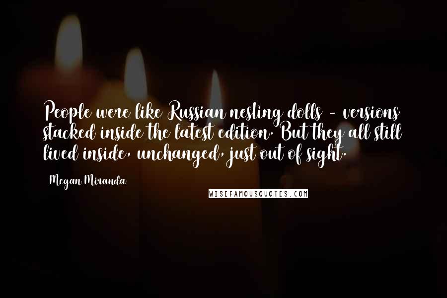 Megan Miranda Quotes: People were like Russian nesting dolls - versions stacked inside the latest edition. But they all still lived inside, unchanged, just out of sight.