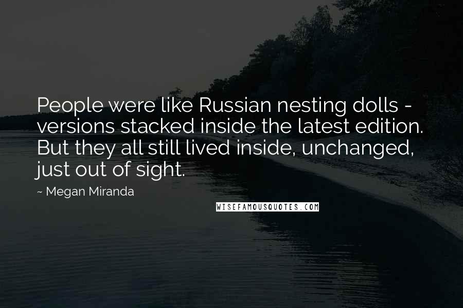 Megan Miranda Quotes: People were like Russian nesting dolls - versions stacked inside the latest edition. But they all still lived inside, unchanged, just out of sight.