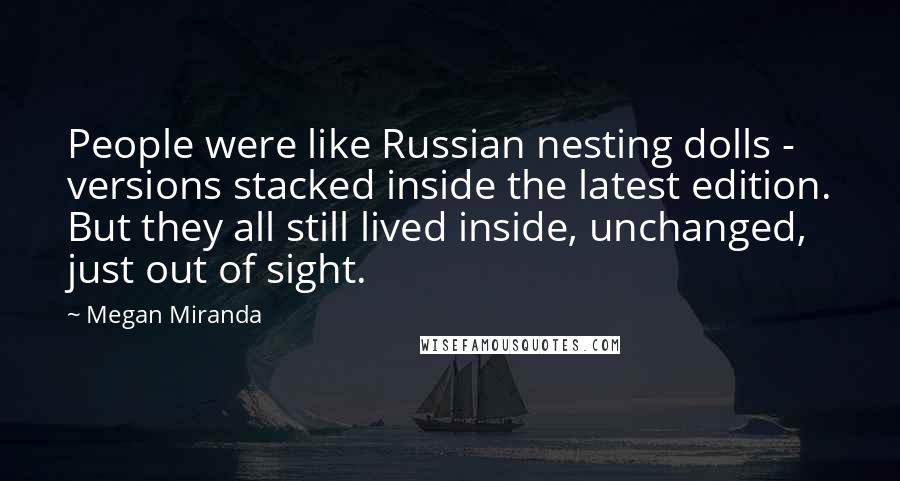 Megan Miranda Quotes: People were like Russian nesting dolls - versions stacked inside the latest edition. But they all still lived inside, unchanged, just out of sight.