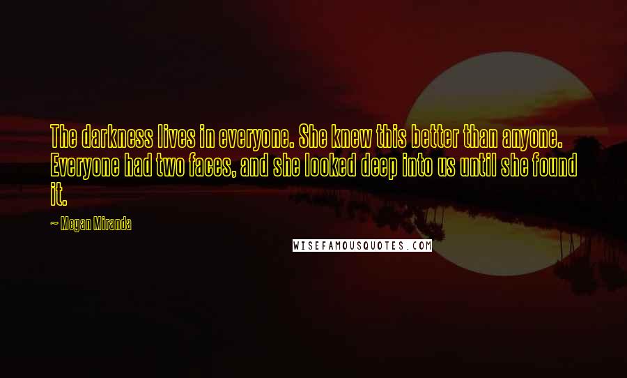 Megan Miranda Quotes: The darkness lives in everyone. She knew this better than anyone. Everyone had two faces, and she looked deep into us until she found it.