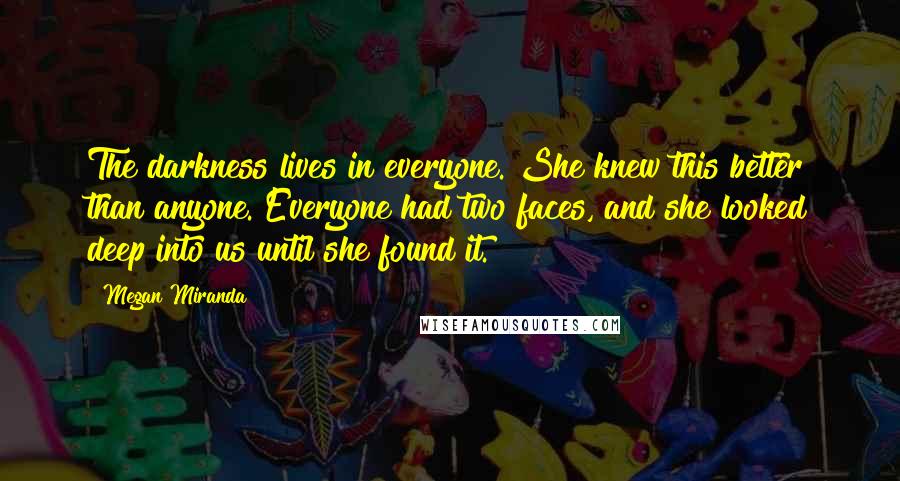 Megan Miranda Quotes: The darkness lives in everyone. She knew this better than anyone. Everyone had two faces, and she looked deep into us until she found it.