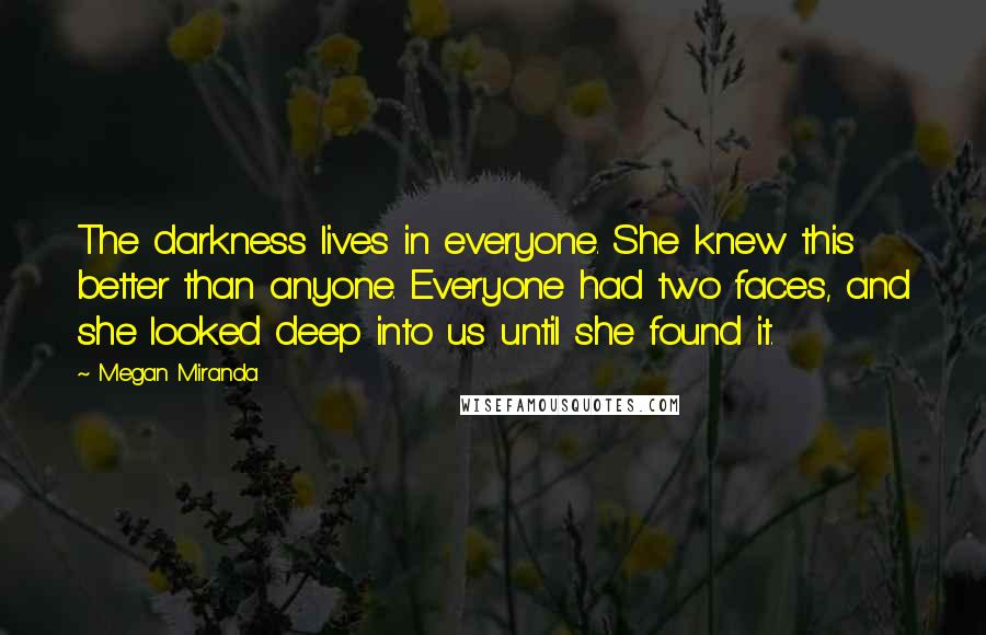 Megan Miranda Quotes: The darkness lives in everyone. She knew this better than anyone. Everyone had two faces, and she looked deep into us until she found it.