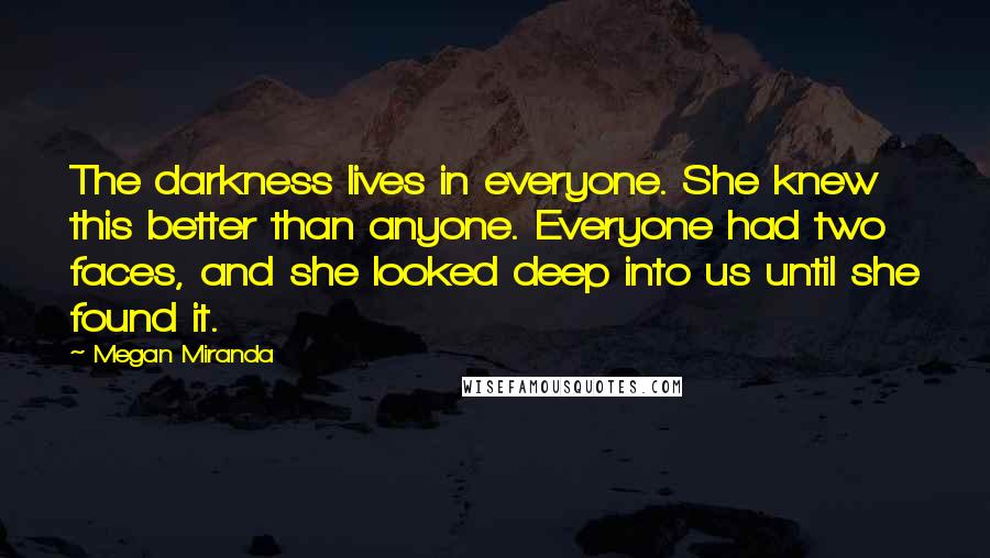 Megan Miranda Quotes: The darkness lives in everyone. She knew this better than anyone. Everyone had two faces, and she looked deep into us until she found it.