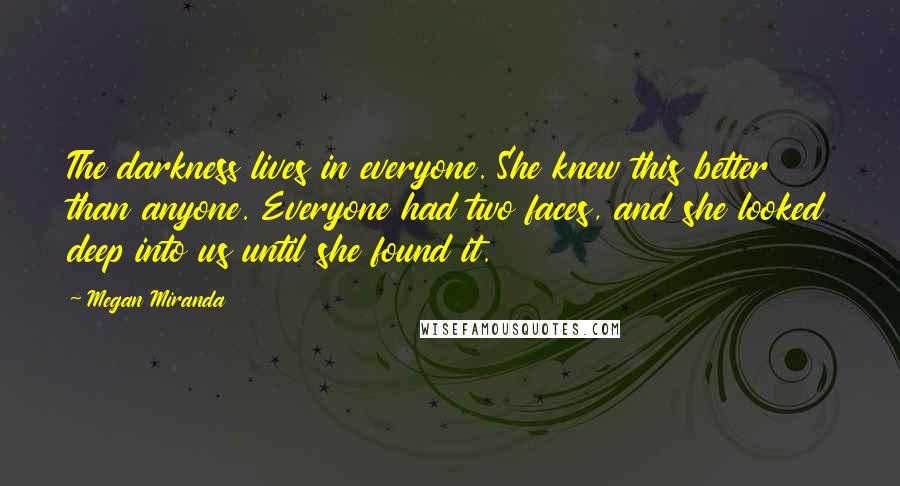 Megan Miranda Quotes: The darkness lives in everyone. She knew this better than anyone. Everyone had two faces, and she looked deep into us until she found it.